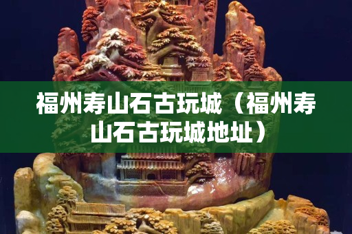 福州壽山石古玩城（福州壽山石古玩城地址）