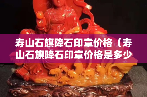壽山石旗降石印章價格（壽山石旗降石印章價格是多少）