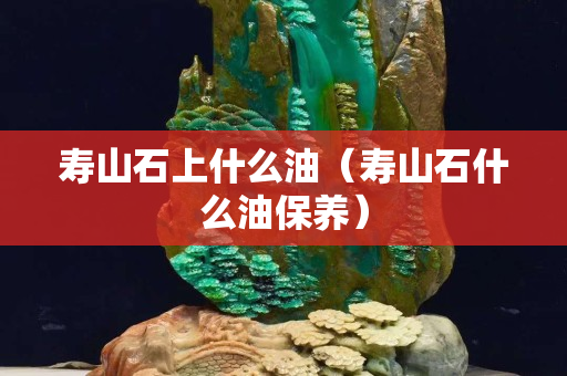 壽山石上什么油（壽山石什么油保養）