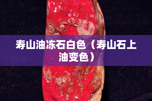 壽山油凍石白色（壽山石上油變色）