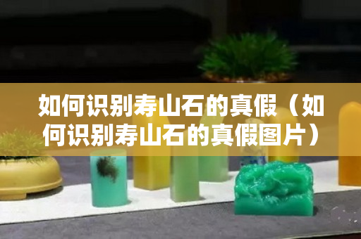 如何識別壽山石的真假（如何識別壽山石的真假圖片）