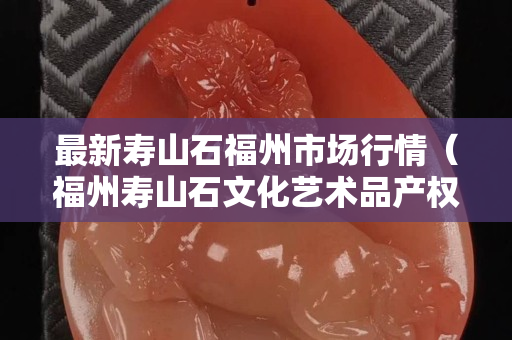 最新壽山石福州市場行情（福州壽山石文化藝術品產權交易所）