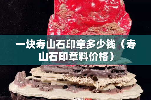 一塊壽山石印章多少錢(qián)（壽山石印章料價(jià)格）