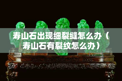 壽山石出現(xiàn)細裂縫怎么辦（壽山石有裂紋怎么辦）