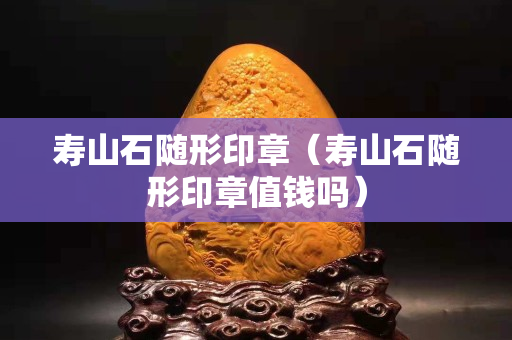 壽山石隨形印章（壽山石隨形印章值錢嗎）
