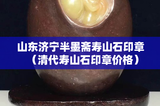 山東濟寧半墨齋壽山石印章（清代壽山石印章價格）