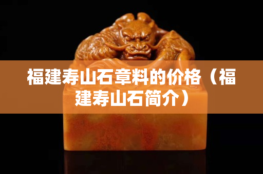 福建壽山石章料的價格（福建壽山石簡介）