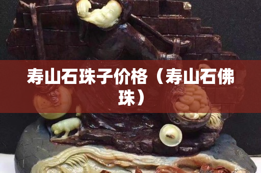 壽山石珠子價格（壽山石佛珠）