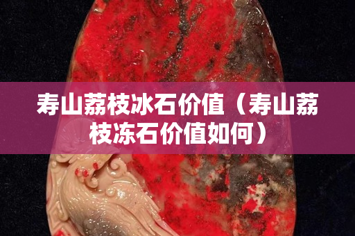 壽山荔枝冰石價值（壽山荔枝凍石價值如何）