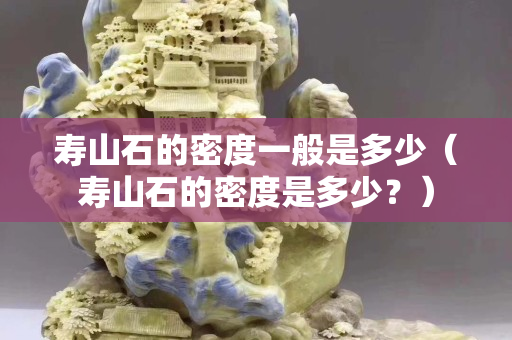 壽山石的密度一般是多少（壽山石的密度是多少？）