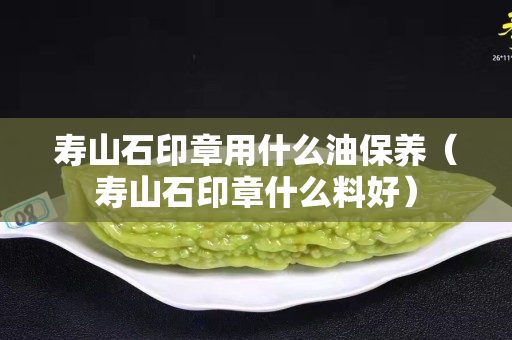 壽山石印章用什么油保養（壽山石印章什么料好）