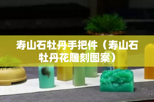 壽山石牡丹手把件（壽山石牡丹花雕刻圖案）