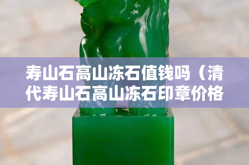 壽山石高山凍石值錢嗎（清代壽山石高山凍石印章價格）