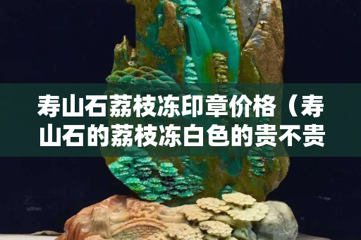 壽山石荔枝凍印章價格（壽山石的荔枝凍白色的貴不貴）