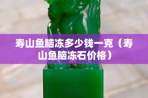 壽山魚腦凍多少錢一克（壽山魚腦凍石價(jià)格）