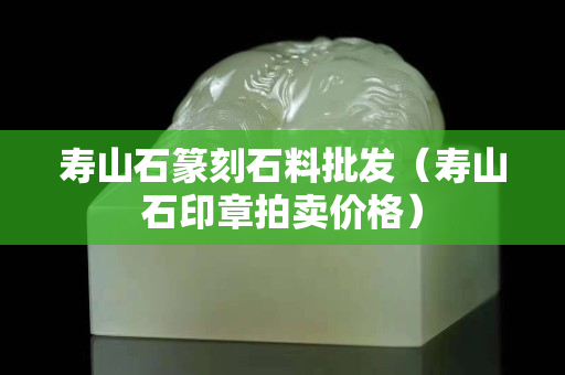 壽山石篆刻石料批發（壽山石印章拍賣價格）
