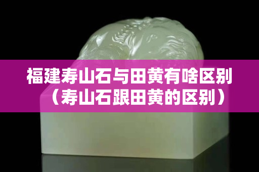 福建壽山石與田黃有啥區別（壽山石跟田黃的區別）