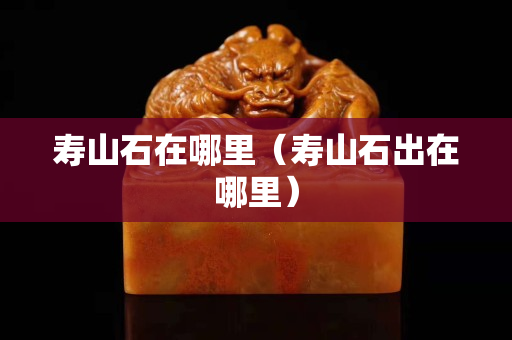 壽山石在哪里（壽山石出在哪里）