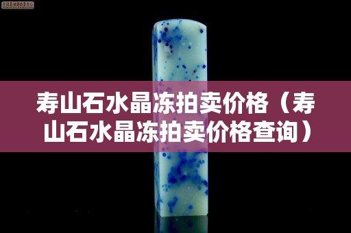 壽山石水晶凍拍賣價格（壽山石水晶凍拍賣價格查詢）