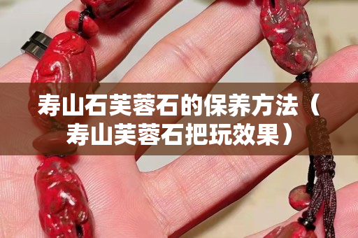 壽山石芙蓉石的保養方法（壽山芙蓉石把玩效果）