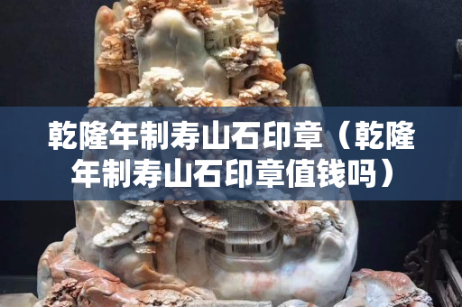 乾隆年制壽山石印章（乾隆年制壽山石印章值錢嗎）