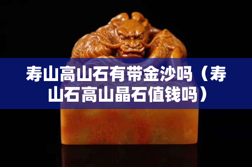 壽山高山石有帶金沙嗎（壽山石高山晶石值錢嗎）