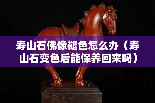 壽山石佛像褪色怎么辦（壽山石變色后能保養回來嗎）