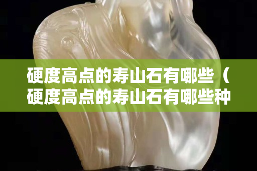 硬度高點的壽山石有哪些（硬度高點的壽山石有哪些種類）