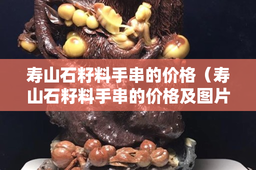 壽山石籽料手串的價格（壽山石籽料手串的價格及圖片）