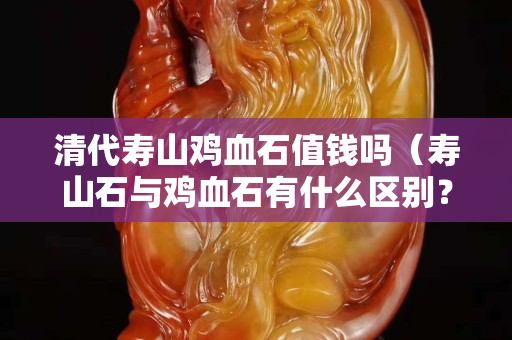 清代壽山雞血石值錢嗎（壽山石與雞血石有什么區別？）