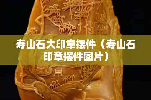 壽山石大印章擺件（壽山石印章擺件圖片）