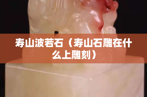 壽山波若石（壽山石雕在什么上雕刻）
