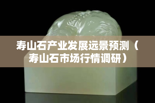 壽山石產業發展遠景預測（壽山石市場行情調研）