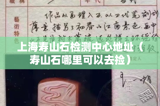 上海壽山石檢測中心地址（壽山石哪里可以去撿）