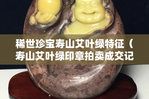 稀世珍寶壽山艾葉綠特征（壽山艾葉綠印章拍賣成交記錄）
