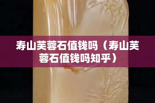 壽山芙蓉石值錢嗎（壽山芙蓉石值錢嗎知乎）