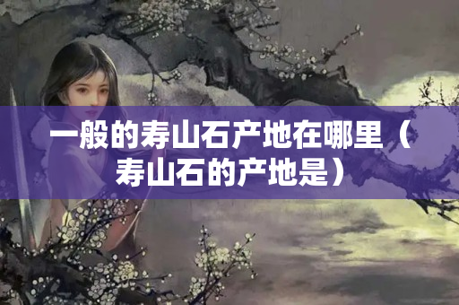 一般的壽山石產地在哪里（壽山石的產地是）