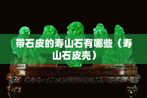 帶石皮的壽山石有哪些（壽山石皮殼）