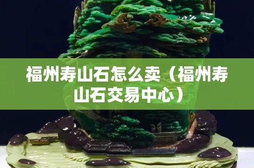福州壽山石怎么賣（福州壽山石交易中心）