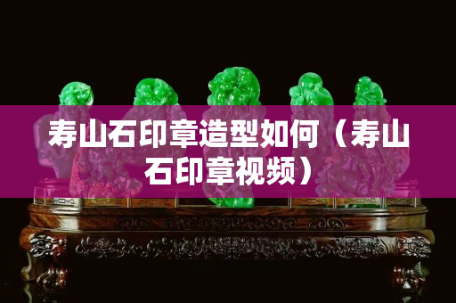 壽山石印章造型如何（壽山石印章視頻）