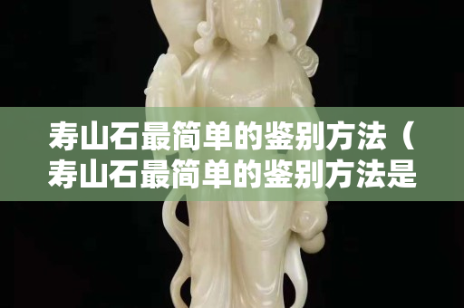 壽山石最簡單的鑒別方法（壽山石最簡單的鑒別方法是什么）