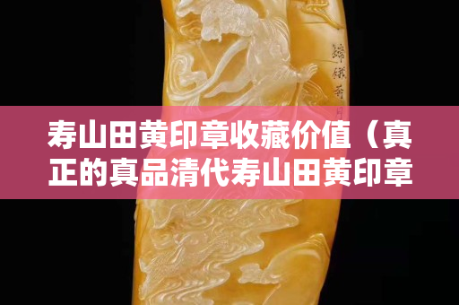 壽山田黃印章收藏價(jià)值（真正的真品清代壽山田黃印章）