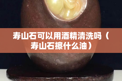 壽山石可以用酒精清洗嗎（壽山石擦什么油）