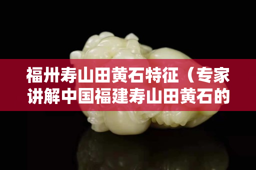 福卅壽山田黃石特征（專家講解中國福建壽山田黃石的價格）