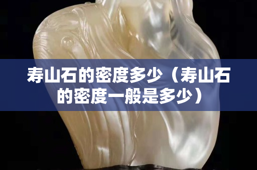 壽山石的密度多少（壽山石的密度一般是多少）