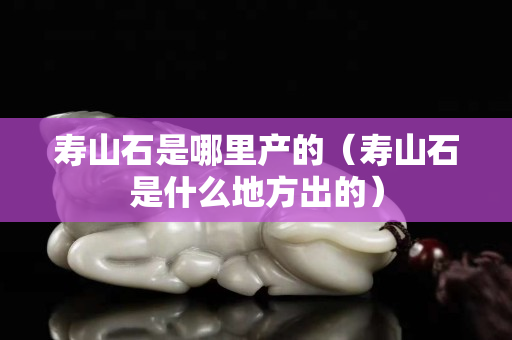 壽山石是哪里產的（壽山石是什么地方出的）