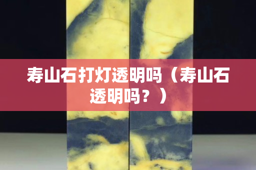 壽山石打燈透明嗎（壽山石透明嗎？）