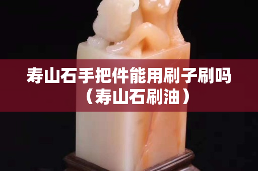 壽山石手把件能用刷子刷嗎（壽山石刷油）