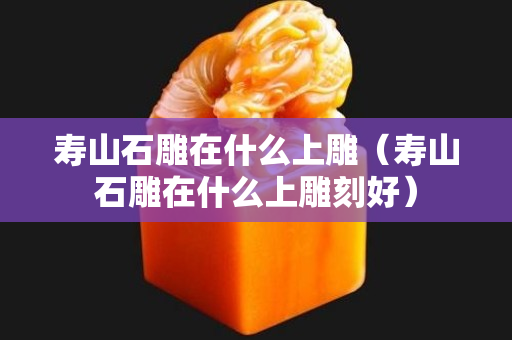 壽山石雕在什么上雕（壽山石雕在什么上雕刻好）