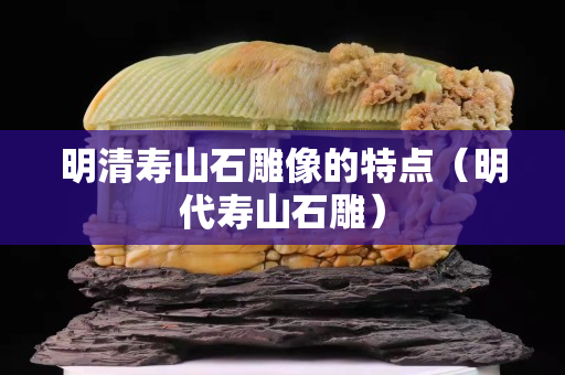 明清壽山石雕像的特點（明代壽山石雕）